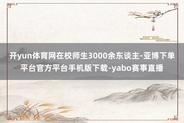 开yun体育网在校师生3000余东谈主-亚博下单平台官方平台手机版下载-yabo赛事直播