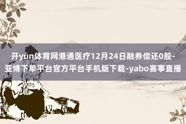 开yun体育网港通医疗12月24日融券偿还0股-亚博下单平台官方平台手机版下载-yabo赛事直播