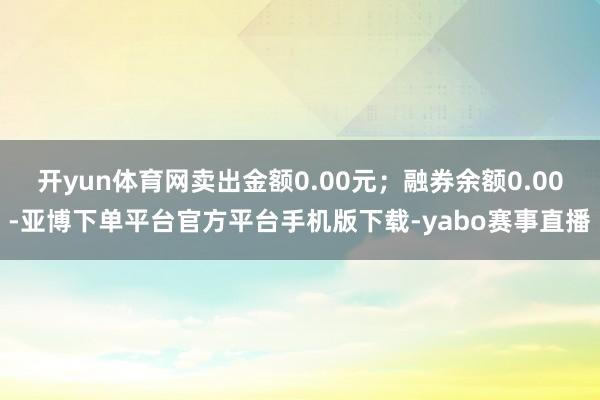 开yun体育网卖出金额0.00元；融券余额0.00-亚博下单平台官方平台手机版下载-yabo赛事直播
