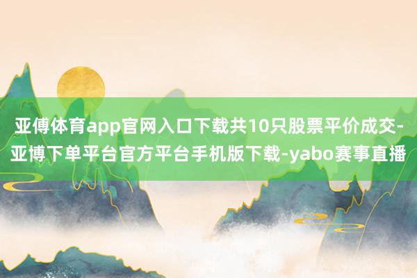 亚傅体育app官网入口下载共10只股票平价成交-亚博下单平台官方平台手机版下载-yabo赛事直播