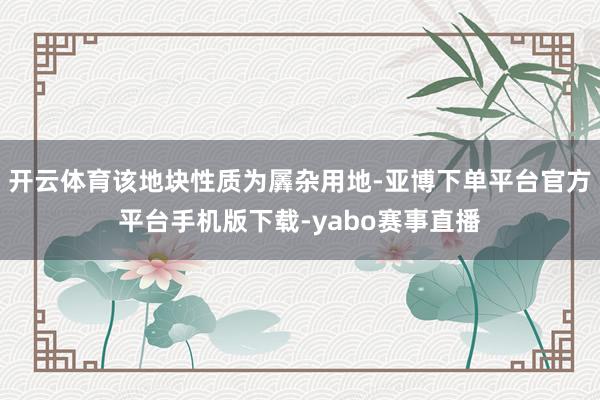 开云体育该地块性质为羼杂用地-亚博下单平台官方平台手机版下载-yabo赛事直播