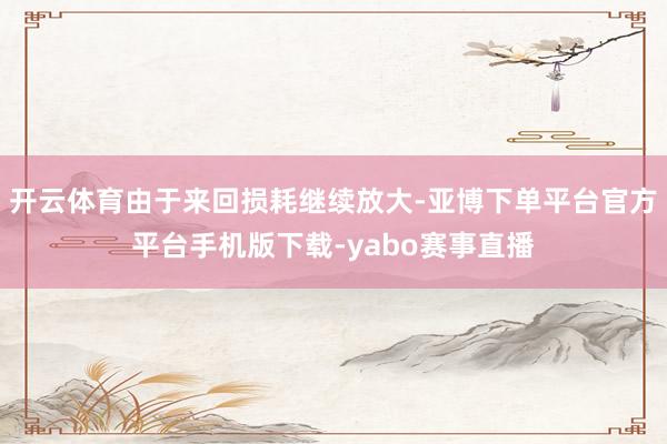 开云体育由于来回损耗继续放大-亚博下单平台官方平台手机版下载-yabo赛事直播