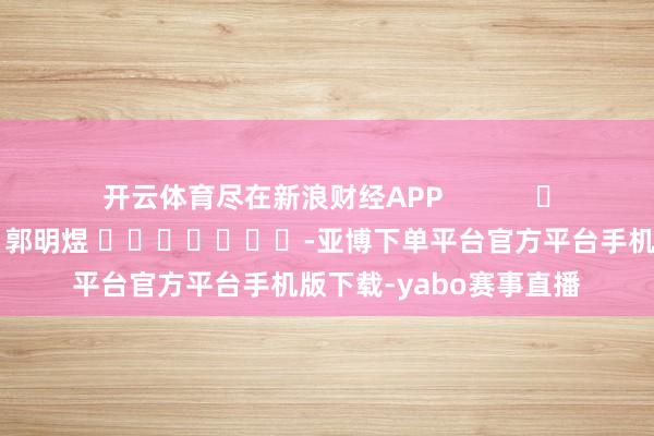 开云体育尽在新浪财经APP 背负剪辑:郭明煜 -亚博下单平台官方平台手机版下载-yabo赛事直播