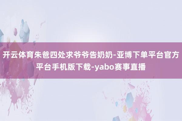 开云体育朱爸四处求爷爷告奶奶-亚博下单平台官方平台手机版下载-yabo赛事直播