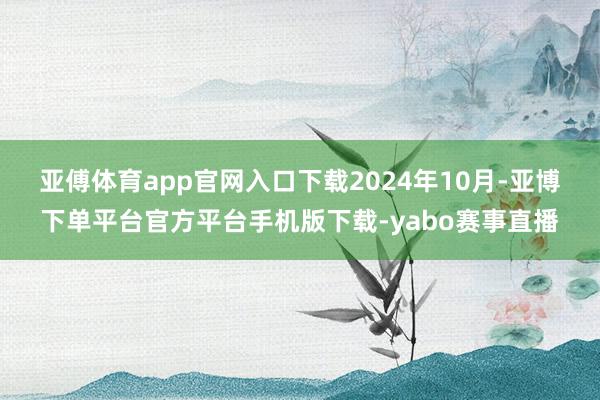 亚傅体育app官网入口下载 2024年10月-亚博下单平台官方平台手机版下载-yabo赛事直播