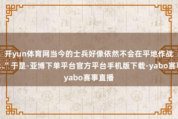 开yun体育网当今的士兵好像依然不会在平地作战了……”于是-亚博下单平台官方平台手机版下载-yabo赛事直播