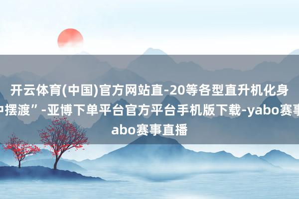 开云体育(中国)官方网站直-20等各型直升机化身“空中摆渡”-亚博下单平台官方平台手机版下载-yabo赛事直播