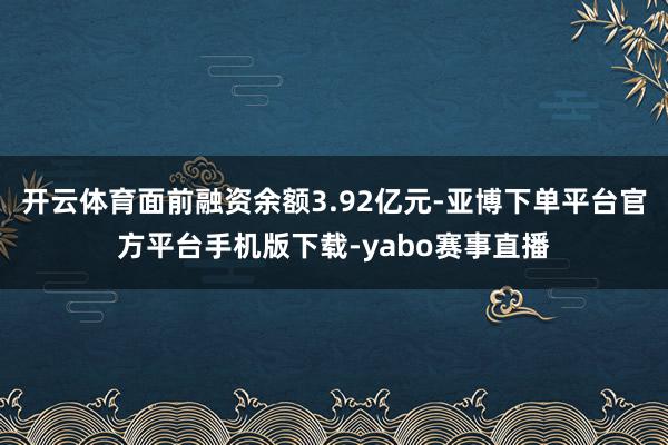 开云体育面前融资余额3.92亿元-亚博下单平台官方平台手机版下载-yabo赛事直播