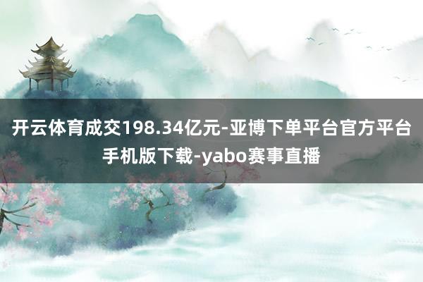 开云体育成交198.34亿元-亚博下单平台官方平台手机版下载-yabo赛事直播