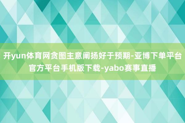 开yun体育网贪图主意阐扬好于预期-亚博下单平台官方平台手机版下载-yabo赛事直播
