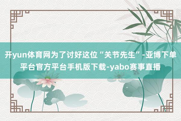 开yun体育网为了讨好这位“关节先生”-亚博下单平台官方平台手机版下载-yabo赛事直播