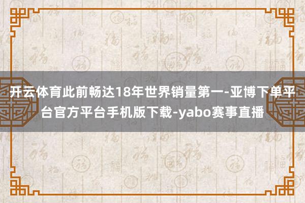 开云体育此前畅达18年世界销量第一-亚博下单平台官方平台手机版下载-yabo赛事直播