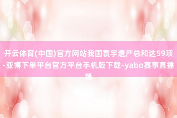 开云体育(中国)官方网站我国寰宇遗产总和达59项-亚博下单平台官方平台手机版下载-yabo赛事直播