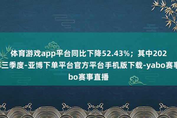 体育游戏app平台同比下降52.43%；其中2024年第三季度-亚博下单平台官方平台手机版下载-yabo赛事直播
