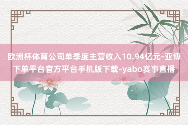 欧洲杯体育公司单季度主营收入10.94亿元-亚博下单平台官方平台手机版下载-yabo赛事直播