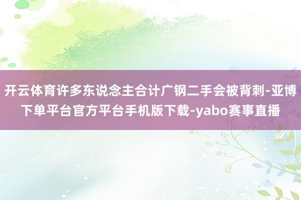 开云体育许多东说念主合计广钢二手会被背刺-亚博下单平台官方平台手机版下载-yabo赛事直播