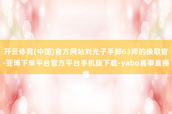 开云体育(中国)官方网站刘光子手脚63师的换取官-亚博下单平台官方平台手机版下载-yabo赛事直播
