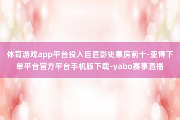 体育游戏app平台投入巨匠影史票房前十-亚博下单平台官方平台手机版下载-yabo赛事直播