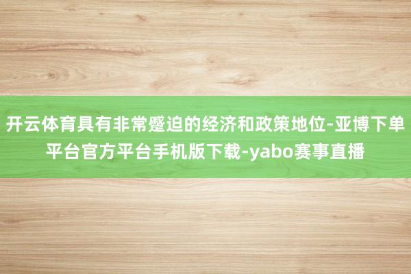 开云体育具有非常蹙迫的经济和政策地位-亚博下单平台官方平台手机版下载-yabo赛事直播