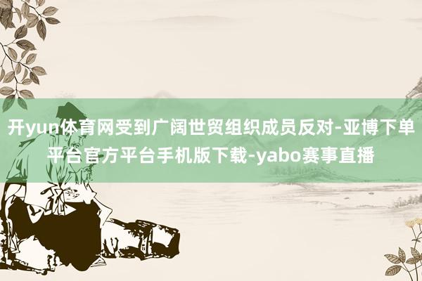 开yun体育网受到广阔世贸组织成员反对-亚博下单平台官方平台手机版下载-yabo赛事直播