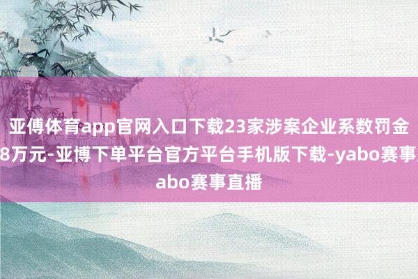 亚傅体育app官网入口下载23家涉案企业系数罚金7288万元-亚博下单平台官方平台手机版下载-yabo赛事直播